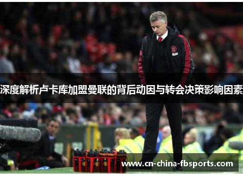 深度解析卢卡库加盟曼联的背后动因与转会决策影响因素