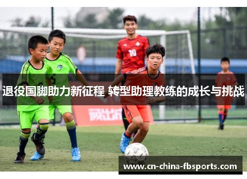 退役国脚助力新征程 转型助理教练的成长与挑战