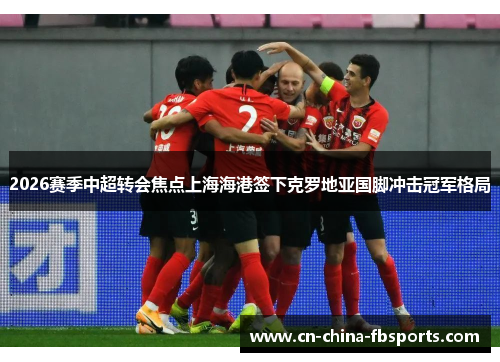 2026赛季中超转会焦点上海海港签下克罗地亚国脚冲击冠军格局
