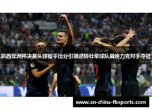 凯西非洲杯决赛头球扳平比分引领逆转壮举球队最终力克对手夺冠